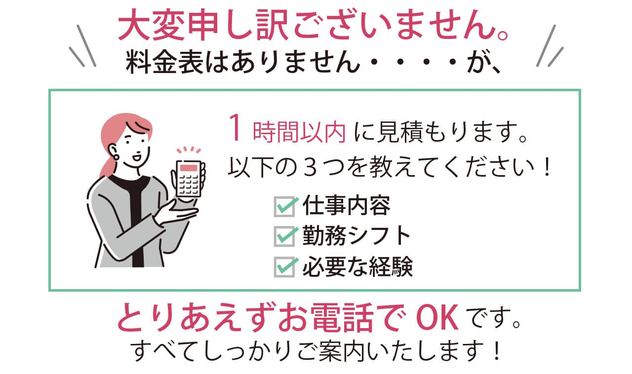 １時間以内に見積もりますので、仕事内容・勤務シフト・必要な経験の三つを教えてください！お電話でOKです。すべてしっかりご案内します！