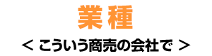 業種 ＜こういう商売の会社で＞
